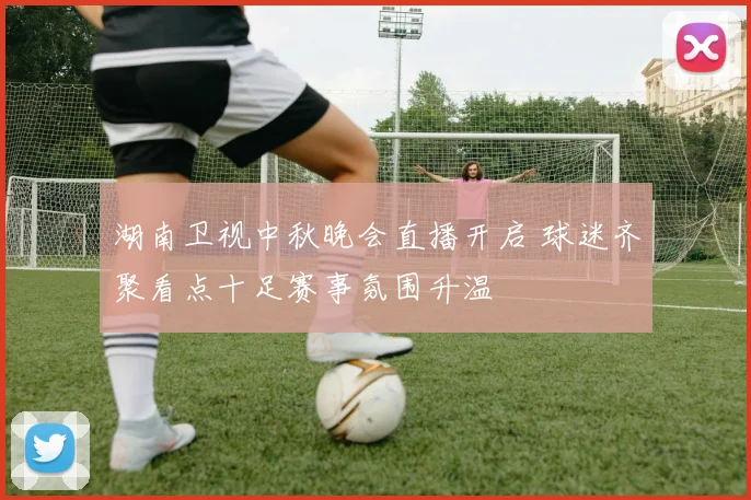 湖南卫视中秋晚会直播开启 球迷齐聚看点十足赛事氛围升温