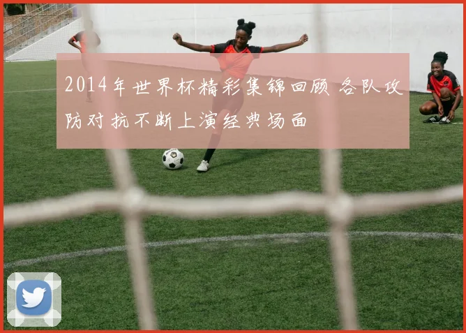 2014年世界杯精彩集锦回顾 各队攻防对抗不断上演经典场面