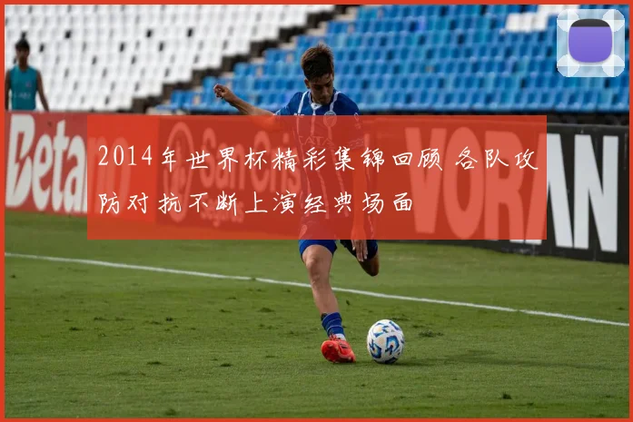 2014年世界杯精彩集锦回顾 各队攻防对抗不断上演经典场面