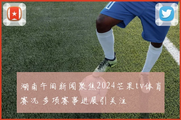 湖南午间新闻聚焦2024芒果tv体育赛况 多项赛事进展引关注