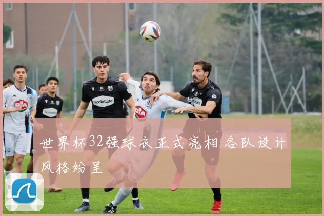 世界杯32强球衣正式亮相 各队设计风格纷呈