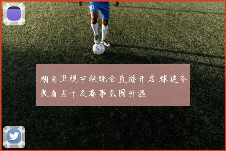湖南卫视中秋晚会直播开启 球迷齐聚看点十足赛事氛围升温