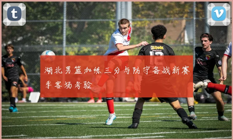 湖北男篮加练三分与防守备战新赛季客场考验