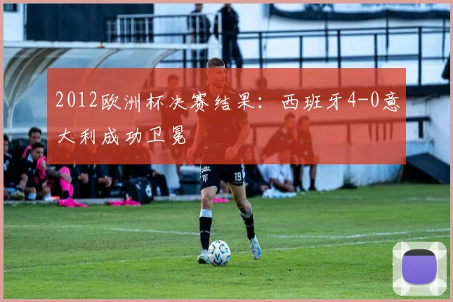 2012欧洲杯决赛结果：西班牙4-0意大利成功卫冕