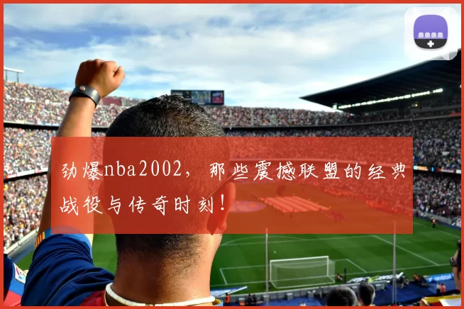 劲爆nba2002，那些震撼联盟的经典战役与传奇时刻！