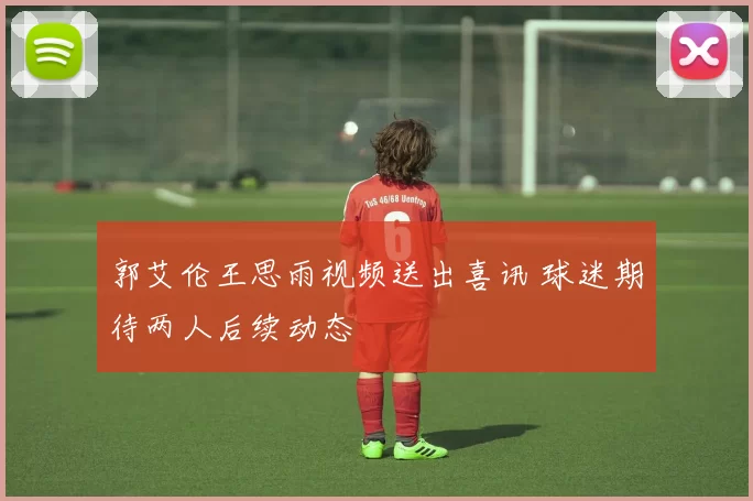 郭艾伦王思雨视频送出喜讯 球迷期待两人后续动态