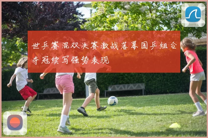 世乒赛混双决赛激战落幕国乒组合夺冠续写强势表现