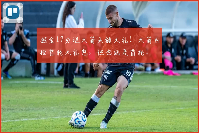 掘金17分送火箭关键大礼！火箭白捡首轮大礼包，但也就是首轮！