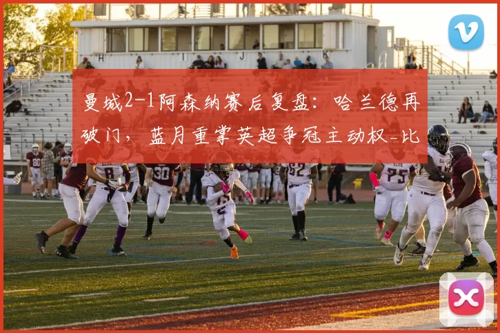 曼城2-1阿森纳赛后复盘：哈兰德再破门，蓝月重掌英超争冠主动权_比赛_进球_机会