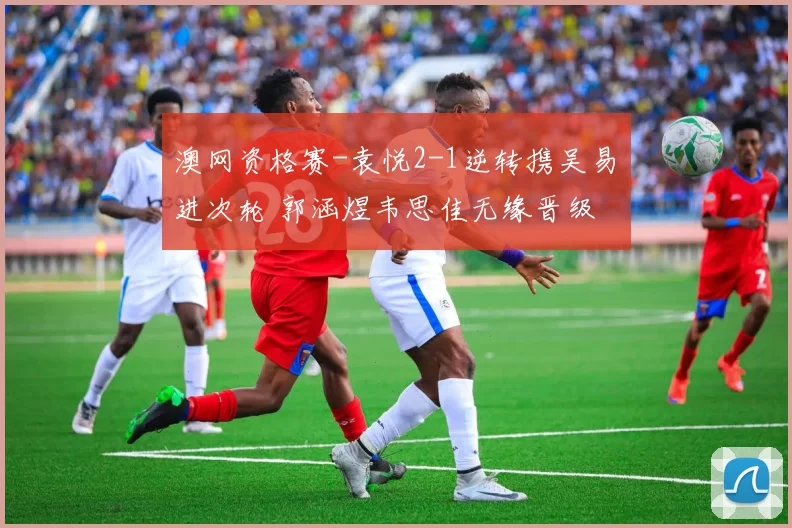 澳网资格赛-袁悦2-1逆转携吴易昺进次轮 郭涵煜韦思佳无缘晋级