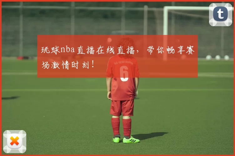 玩球nba直播在线直播，带你畅享赛场激情时刻！