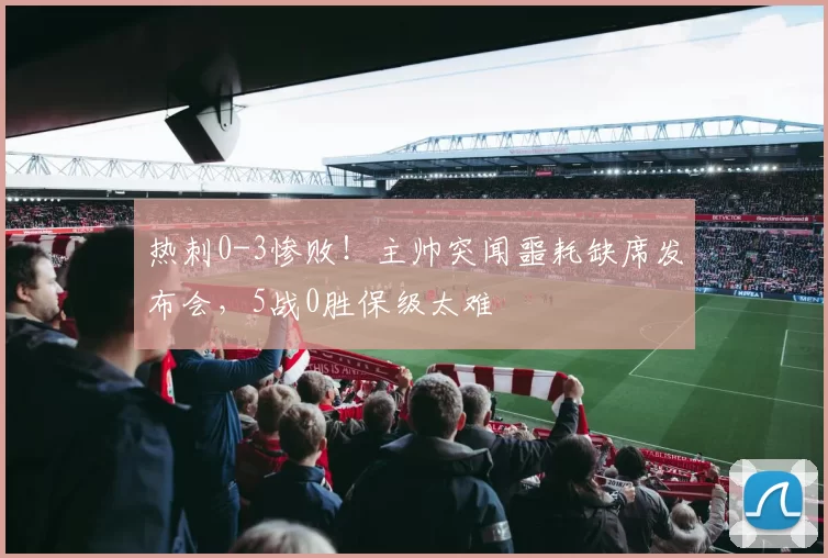 热刺0-3惨败！主帅突闻噩耗缺席发布会，5战0胜保级太难