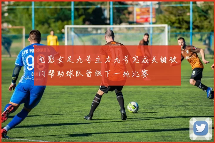 电影女足九号主力九号完成关键破门帮助球队晋级下一轮比赛