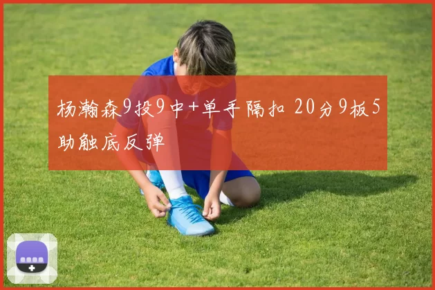 杨瀚森9投9中+单手隔扣 20分9板5助触底反弹