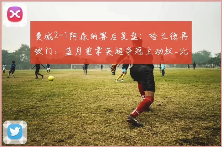 曼城2-1阿森纳赛后复盘：哈兰德再破门，蓝月重掌英超争冠主动权_比赛_进球_机会