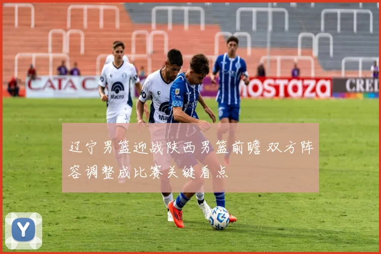 辽宁男篮迎战陕西男篮前瞻 双方阵容调整成比赛关键看点