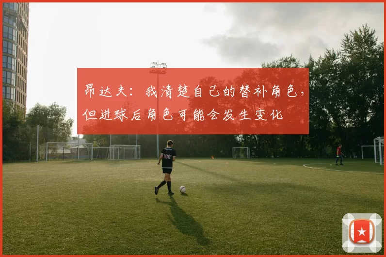昂达夫：我清楚自己的替补角色，但进球后角色可能会发生变化