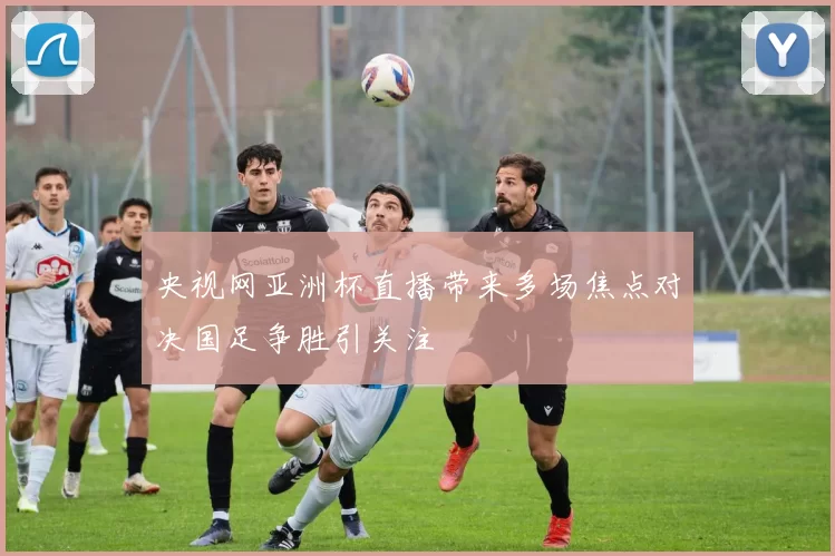 央视网亚洲杯直播带来多场焦点对决国足争胜引关注