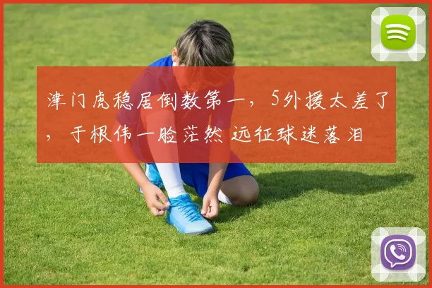 津门虎稳居倒数第一，5外援太差了，于根伟一脸茫然 远征球迷落泪