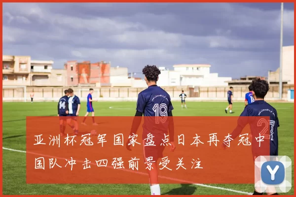 亚洲杯冠军国家盘点日本再夺冠中国队冲击四强前景受关注