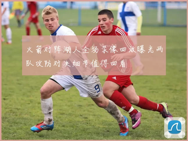 火箭对阵湖人全场录像回放曝光两队攻防对决细节值得回看