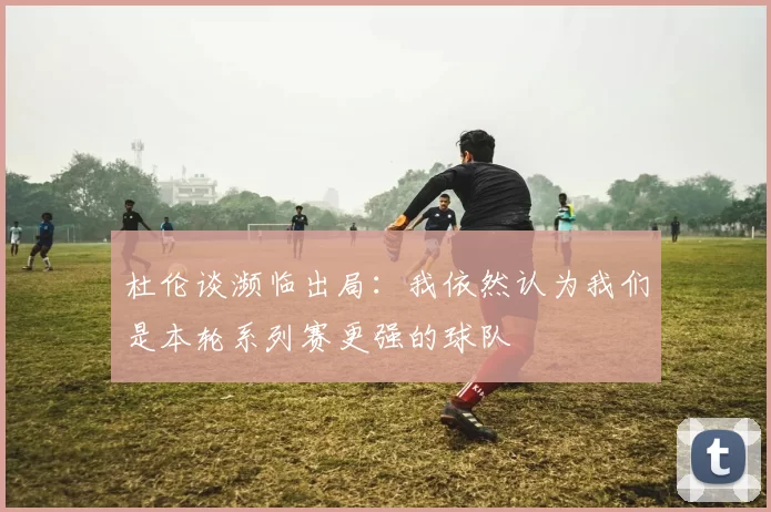 杜伦谈濒临出局：我依然认为我们是本轮系列赛更强的球队