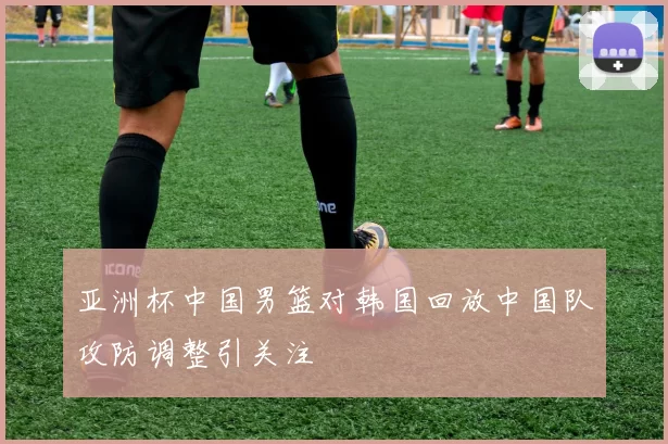 亚洲杯中国男篮对韩国回放中国队攻防调整引关注