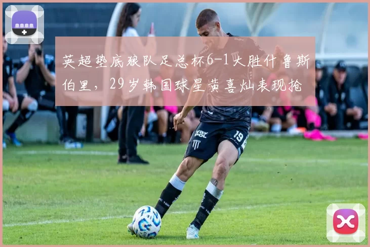 英超垫底狼队足总杯6-1大胜什鲁斯伯里，29岁韩国球星黄喜灿表现抢眼_比赛_拉森_传球