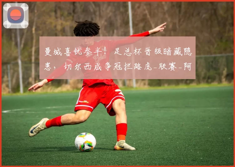 曼城喜忧参半！足总杯晋级暗藏隐患，切尔西成争冠拦路虎_联赛_阿森纳_利物浦