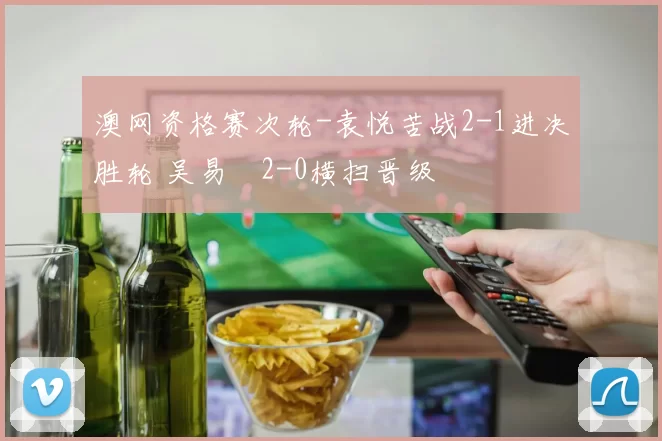 澳网资格赛次轮-袁悦苦战2-1进决胜轮 吴易昺2-0横扫晋级