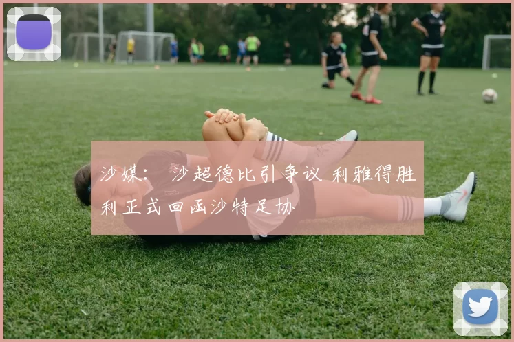 沙媒： 沙超德比引争议 利雅得胜利正式回函沙特足协