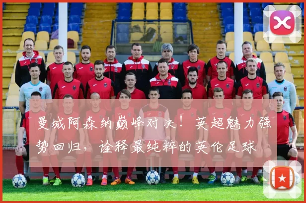 曼城阿森纳巅峰对决！英超魅力强势回归，诠释最纯粹的英伦足球