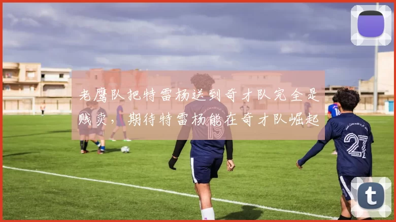 老鹰队把特雷杨送到奇才队完全是贱卖，期待特雷杨能在奇才队崛起