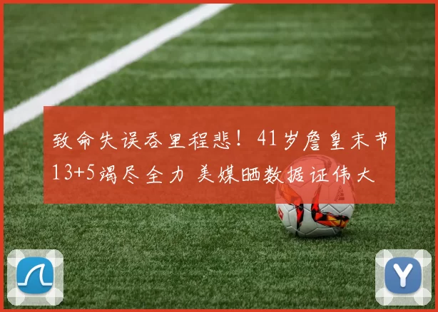 致命失误吞里程悲！41岁詹皇末节13+5竭尽全力 美媒晒数据证伟大